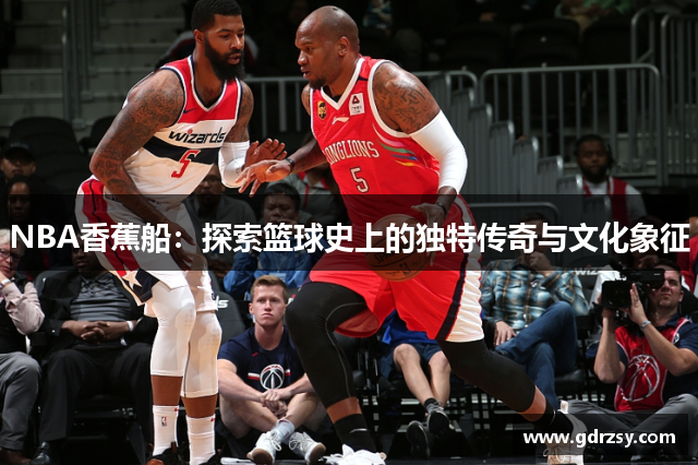 NBA香蕉船：探索篮球史上的独特传奇与文化象征